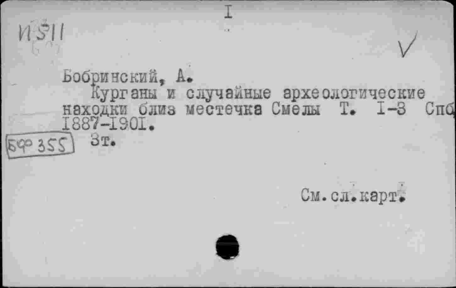 ﻿I
Бобринский, А.
курганы и случайные археологические находки близ местечка Смелы T. 1-3 і 1887-1901.
Зт’
См.сл.карт.